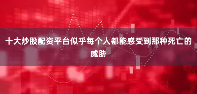 十大炒股配资平台似乎每个人都能感受到那种死亡的威胁