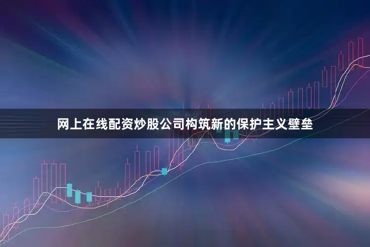 网上在线配资炒股公司构筑新的保护主义壁垒