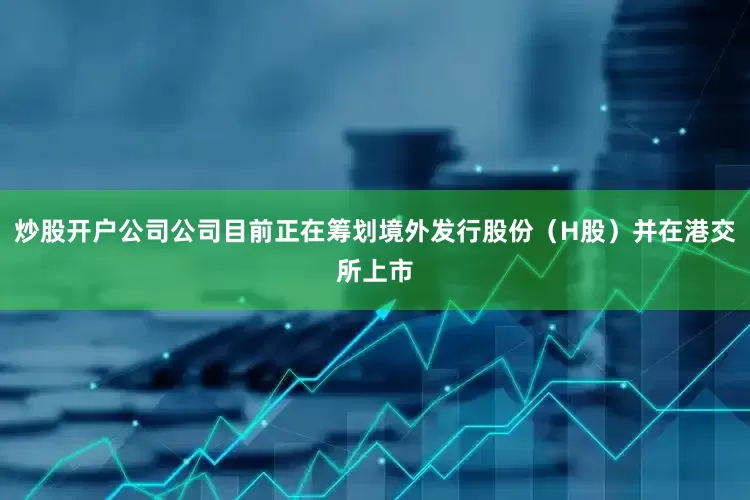 炒股开户公司公司目前正在筹划境外发行股份（H股）并在港交所上市