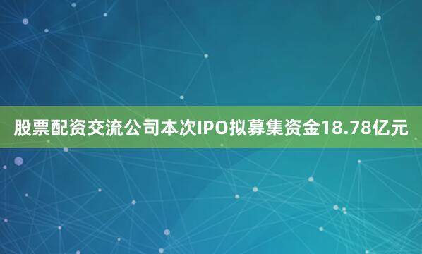 股票配资交流公司本次IPO拟募集资金18.78亿元