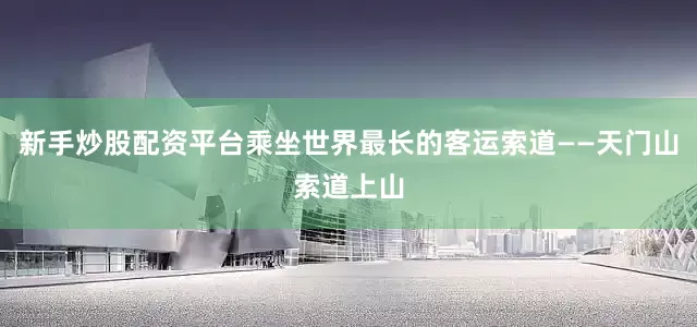 新手炒股配资平台乘坐世界最长的客运索道——天门山索道上山