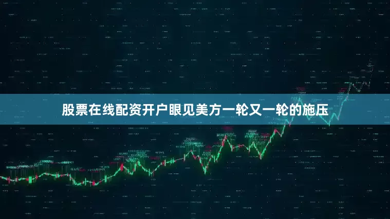 股票在线配资开户眼见美方一轮又一轮的施压