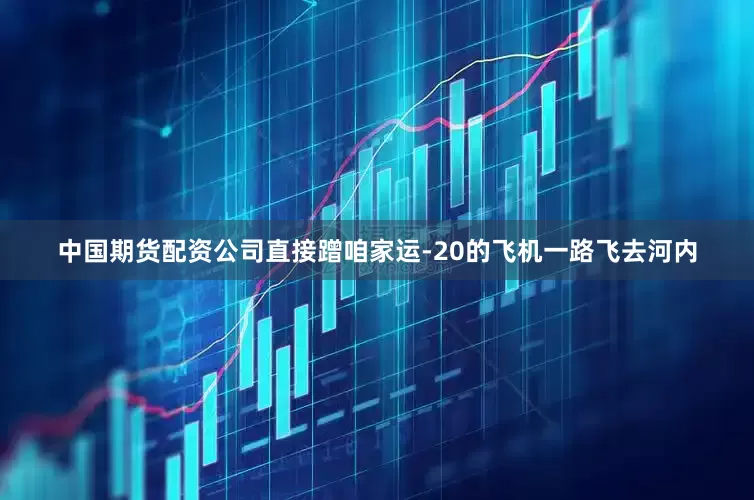 中国期货配资公司直接蹭咱家运-20的飞机一路飞去河内