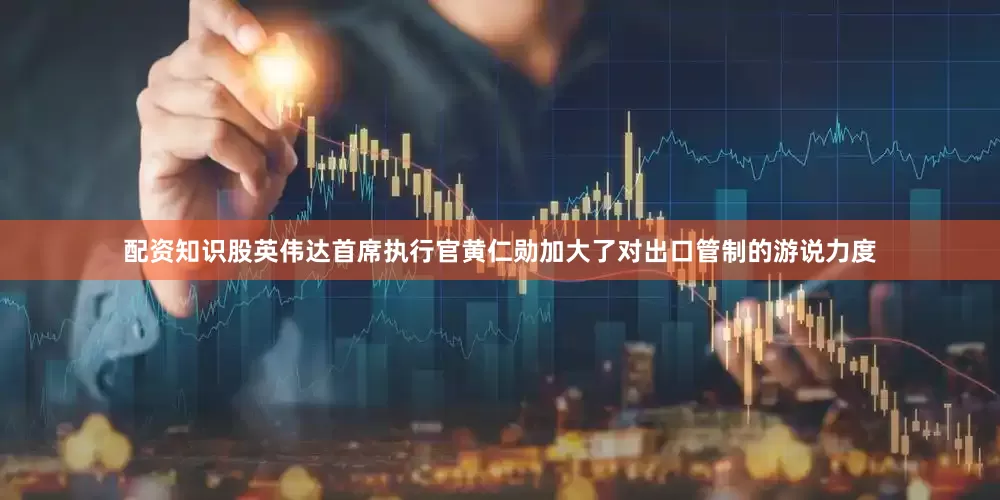 配资知识股英伟达首席执行官黄仁勋加大了对出口管制的游说力度
