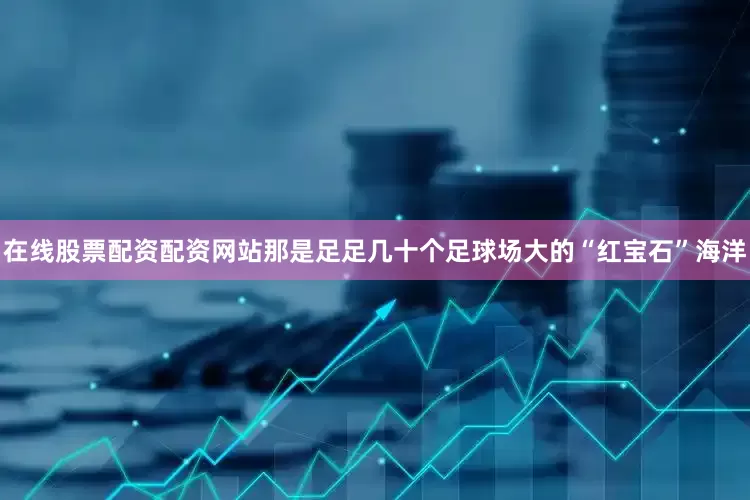 在线股票配资配资网站那是足足几十个足球场大的“红宝石”海洋