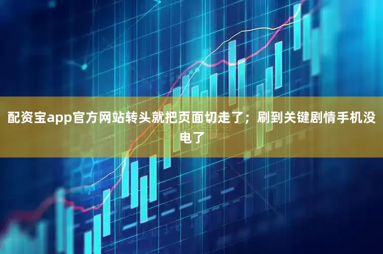 配资宝app官方网站转头就把页面切走了；刷到关键剧情手机没电了