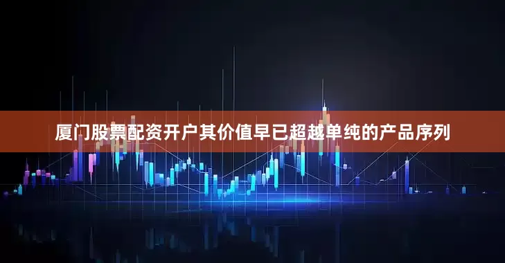 厦门股票配资开户其价值早已超越单纯的产品序列