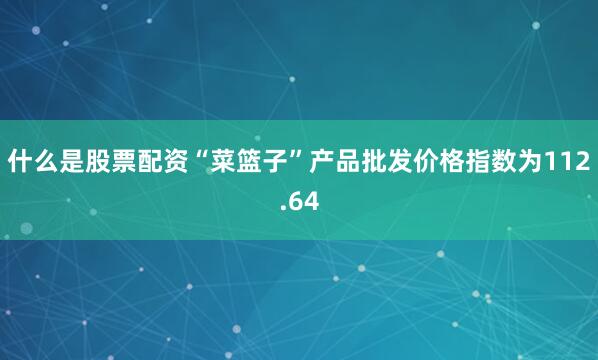 什么是股票配资“菜篮子”产品批发价格指数为112.64