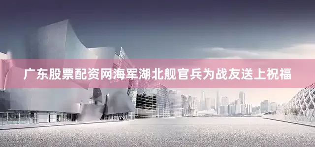 广东股票配资网海军湖北舰官兵为战友送上祝福