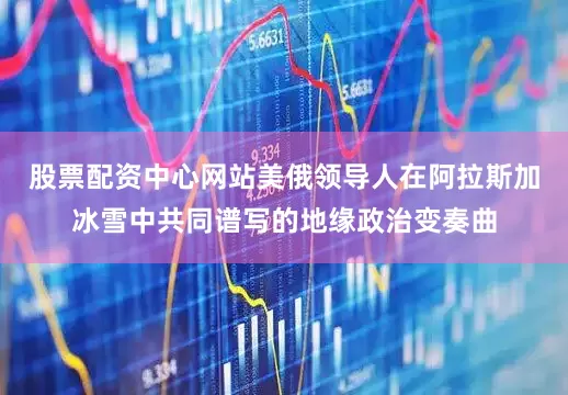 股票配资中心网站美俄领导人在阿拉斯加冰雪中共同谱写的地缘政治变奏曲