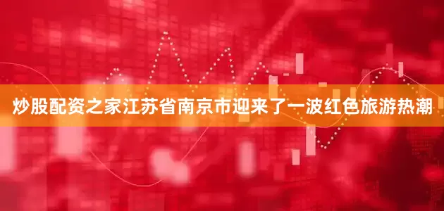 炒股配资之家江苏省南京市迎来了一波红色旅游热潮