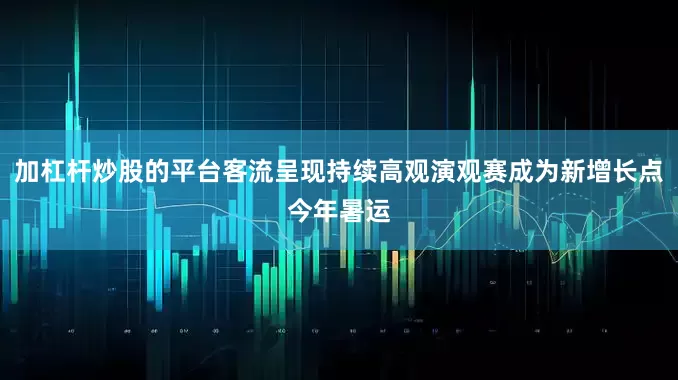 加杠杆炒股的平台客流呈现持续高观演观赛成为新增长点今年暑运