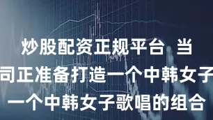 炒股配资正规平台  当时黄格选公司正准备打造一个中韩女子歌唱的组合