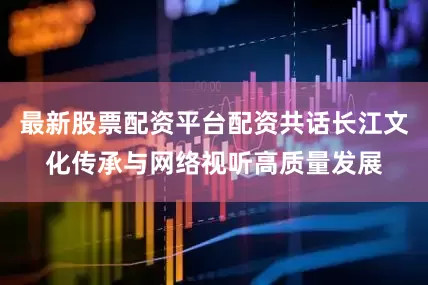 最新股票配资平台配资共话长江文化传承与网络视听高质量发展